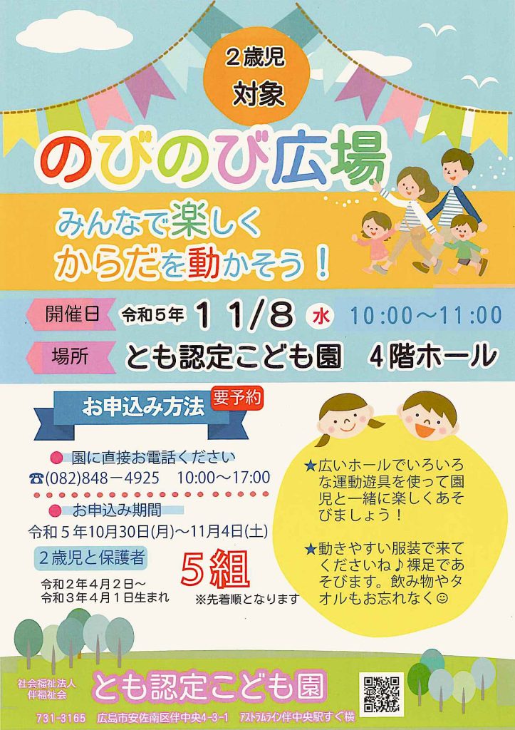 ２歳児対象のびのび広場
みんなで楽しくからだを動かそう！
開催日令和５年１１月８日（水）１０時〜１１時
場所とも認定こども園４階ホール
お申し込み方法
園に電話してください
０８２−８４８−４９２５
１０時〜１７時電話受付
お申し込みは
１０月３０日（月）〜１１月４日（土）
２歳児と保護者先着５組

２歳児は令和２年４月２日〜令和３年４月１日生まれのお子様です。

広いホールでいろいろな運動遊具を使って園児と一緒に楽しくあそびましょう！
動きやすい服装で来てくださいね。裸足であそびます。飲み物やタオルもお忘れなく。
社会福祉法人伴福祉会とも認定こども園
場所は７３１−３１６５
広島市安佐南区伴中央４−３−１アストラムライン伴中央駅すぐ横
https://www.tomofukushikai.or.jp/

