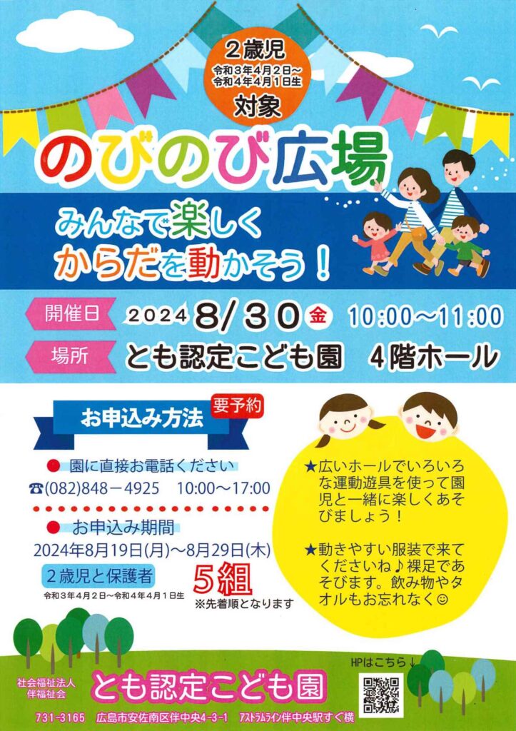 ２歳児対象のびのび広場
令和３年４月２日〜令和４年４月１日生まれ対象
みんなで楽しくからだを動かそう
令和６年８月３０日金曜日１０時〜１１時
とも認定こども園４階ホール
お申し込み方法
園に直接お電話ください
０８２−８４８−４９２５
１０時〜１７時
お申し込み期間
令和６年８月１９日（月）〜２９日（木）
２歳児と保護者５組様先着順

広いホールでいろいろな運動遊具を使って園児と一緒に楽しくあそびましょう！
動きやすい服装で来てくださいね
裸足であそびます。飲み物やタオルもお忘れなく
社会福祉法人伴福祉会とも認定こども園
731-3165伴中央4-3-1アストラムライン伴中央駅すぐ横